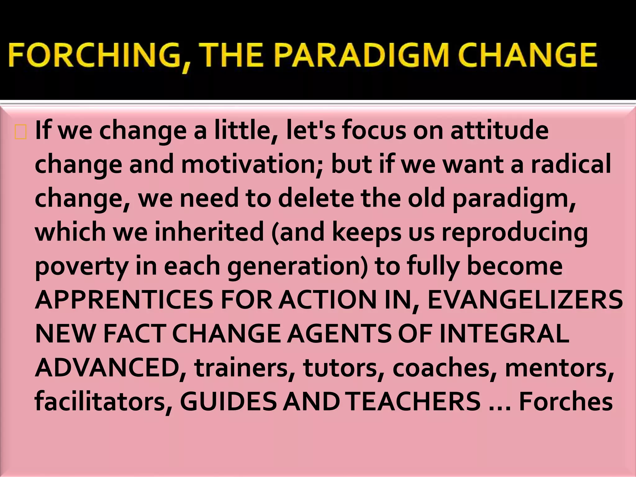 If we change a little, let's focus on attitude 
change and motivation; but if we want a radical 
change, we need to delete the old paradigm, 
which we inherited (and keeps us reproducing 
poverty in each generation) to fully become 
APPRENTICES FOR ACTION IN, EVANGELIZERS 
NEW FACT CHANGE AGENTS OF INTEGRAL 
ADVANCED, trainers, tutors, coaches, mentors, 
facilitators, GUIDES AND TEACHERS ... Forches 
 