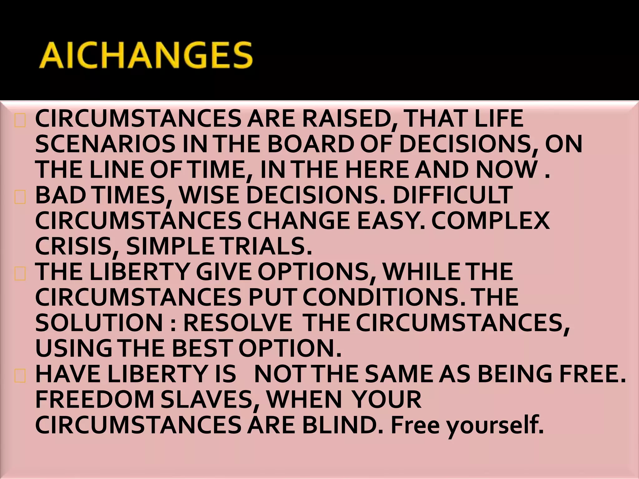 CIRCUMSTANCES ARE RAISED, THAT LIFE 
SCENARIOS IN THE BOARD OF DECISIONS, ON 
THE LINE OF TIME, IN THE HERE AND NOW . 
BAD TIMES, WISE DECISIONS. DIFFICULT 
CIRCUMSTANCES CHANGE EASY. COMPLEX 
CRISIS, SIMPLE TRIALS. 
THE LIBERTY GIVE OPTIONS, WHILE THE 
CIRCUMSTANCES PUT CONDITIONS. THE 
SOLUTION : RESOLVE THE CIRCUMSTANCES, 
USING THE BEST OPTION. 
HAVE LIBERTY IS NOT THE SAME AS BEING FREE. 
FREEDOM SLAVES, WHEN YOUR 
CIRCUMSTANCES ARE BLIND. Free yourself. 
 