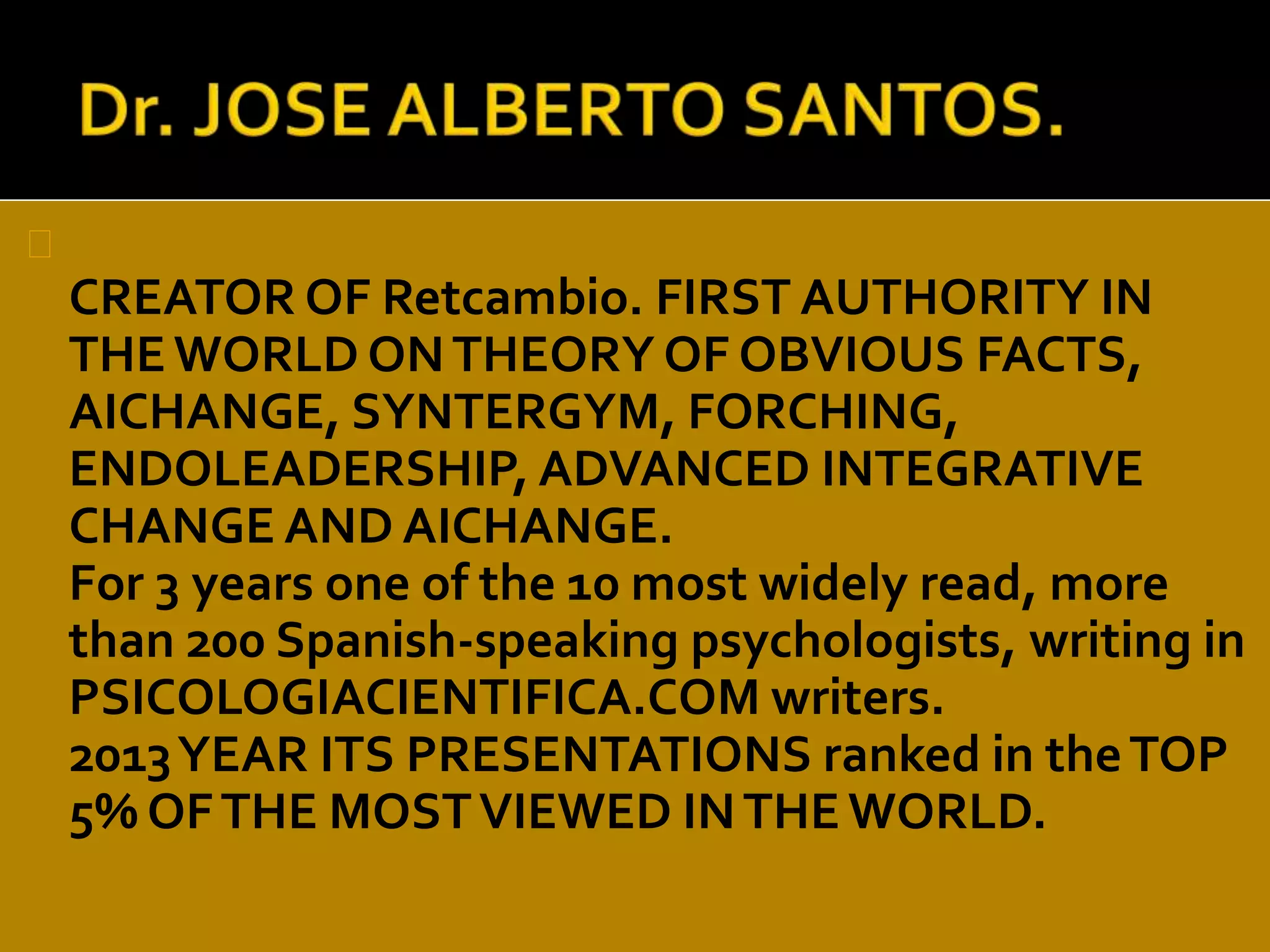 CREATOR OF Retcambio. FIRST AUTHORITY IN 
THE WORLD ON THEORY OF OBVIOUS FACTS, 
AICHANGE, SYNTERGYM, FORCHING, 
ENDOLEADERSHIP, ADVANCED INTEGRATIVE 
CHANGE AND AICHANGE. 
For 3 years one of the 10 most widely read, more 
than 200 Spanish-speaking psychologists, writing in 
PSICOLOGIACIENTIFICA.COM writers. 
2013 YEAR ITS PRESENTATIONS ranked in the TOP 
5% OF THE MOST VIEWED IN THE WORLD. 
 