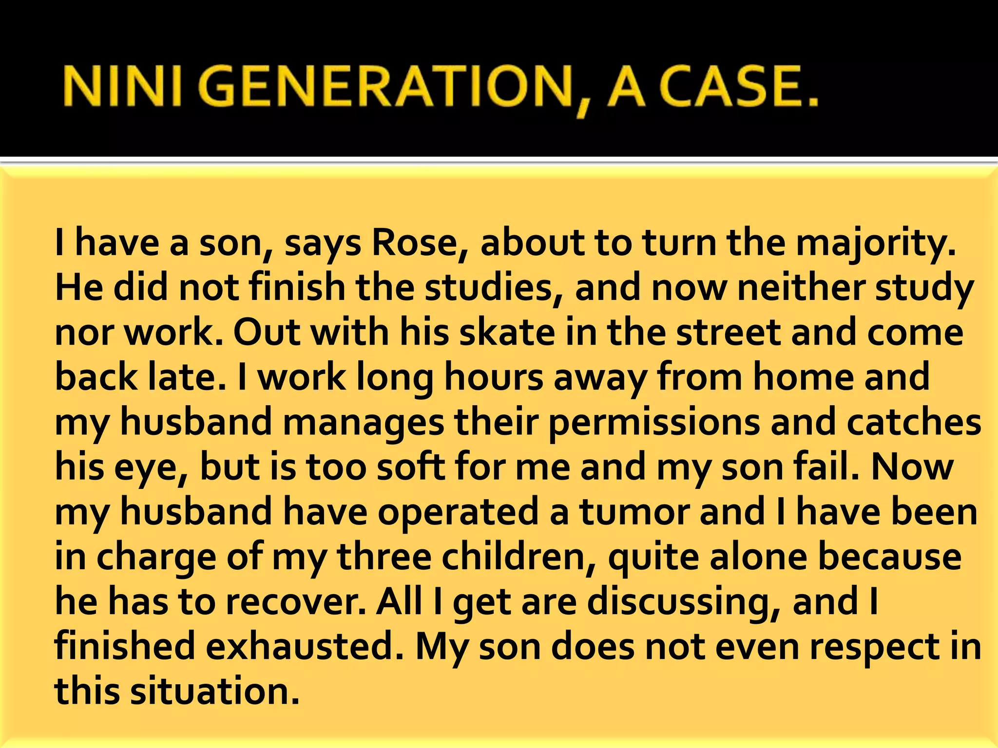 I have a son, says Rose, about to turn the majority. 
He did not finish the studies, and now neither study 
nor work. Out with his skate in the street and come 
back late. I work long hours away from home and 
my husband manages their permissions and catches 
his eye, but is too soft for me and my son fail. Now 
my husband have operated a tumor and I have been 
in charge of my three children, quite alone because 
he has to recover. All I get are discussing, and I 
finished exhausted. My son does not even respect in 
this situation. 
 