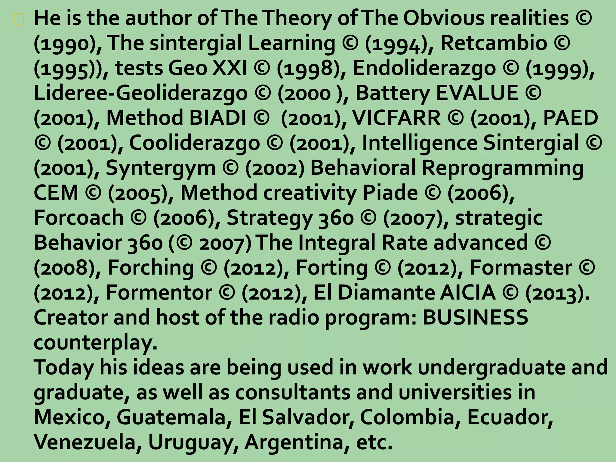 He is the author of The Theory of The Obvious realities © 
(1990), The sintergial Learning © (1994), Retcambio © 
(1995)), tests Geo XXI © (1998), Endoliderazgo © (1999), 
Lideree-Geoliderazgo © (2000 ), Battery EVALUE © 
(2001), Method BIADI © (2001), VICFARR © (2001), PAED 
© (2001), Cooliderazgo © (2001), Intelligence Sintergial © 
(2001), Syntergym © (2002) Behavioral Reprogramming 
CEM © (2005), Method creativity Piade © (2006), 
Forcoach © (2006), Strategy 360 © (2007), strategic 
Behavior 360 (© 2007) The Integral Rate advanced © 
(2008), Forching © (2012), Forting © (2012), Formaster © 
(2012), Formentor © (2012), El Diamante AICIA © (2013). 
Creator and host of the radio program: BUSINESS 
counterplay. 
Today his ideas are being used in work undergraduate and 
graduate, as well as consultants and universities in 
Mexico, Guatemala, El Salvador, Colombia, Ecuador, 
Venezuela, Uruguay, Argentina, etc. 
 