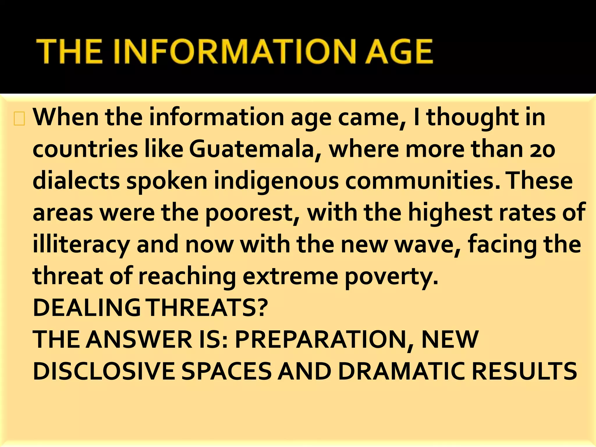 When the information age came, I thought in 
countries like Guatemala, where more than 20 
dialects spoken indigenous communities. These 
areas were the poorest, with the highest rates of 
illiteracy and now with the new wave, facing the 
threat of reaching extreme poverty. 
DEALING THREATS? 
THE ANSWER IS: PREPARATION, NEW 
DISCLOSIVE SPACES AND DRAMATIC RESULTS 
 