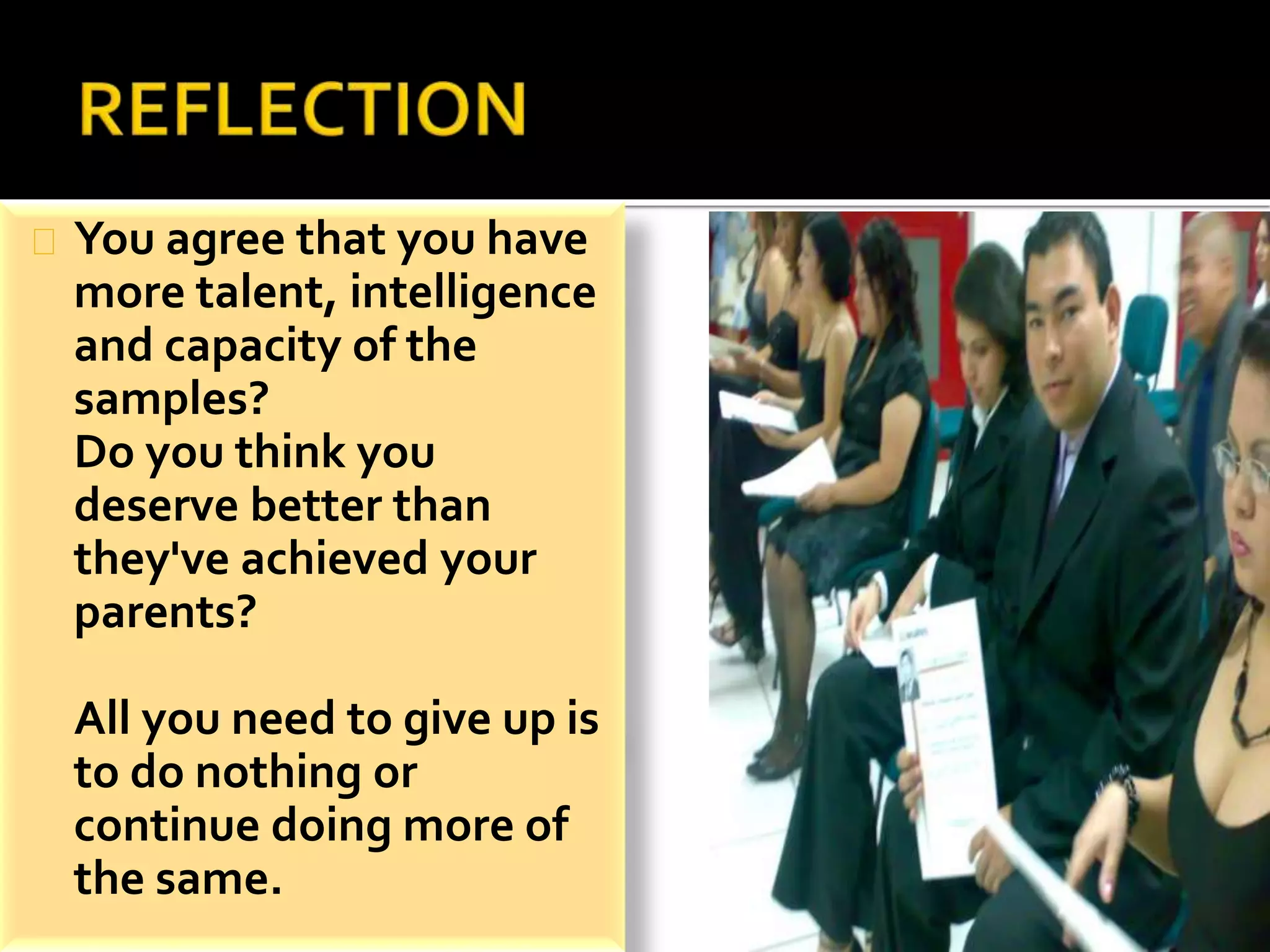 You agree that you have 
more talent, intelligence 
and capacity of the 
samples? 
Do you think you 
deserve better than 
they've achieved your 
parents? 
All you need to give up is 
to do nothing or 
continue doing more of 
the same. 
 