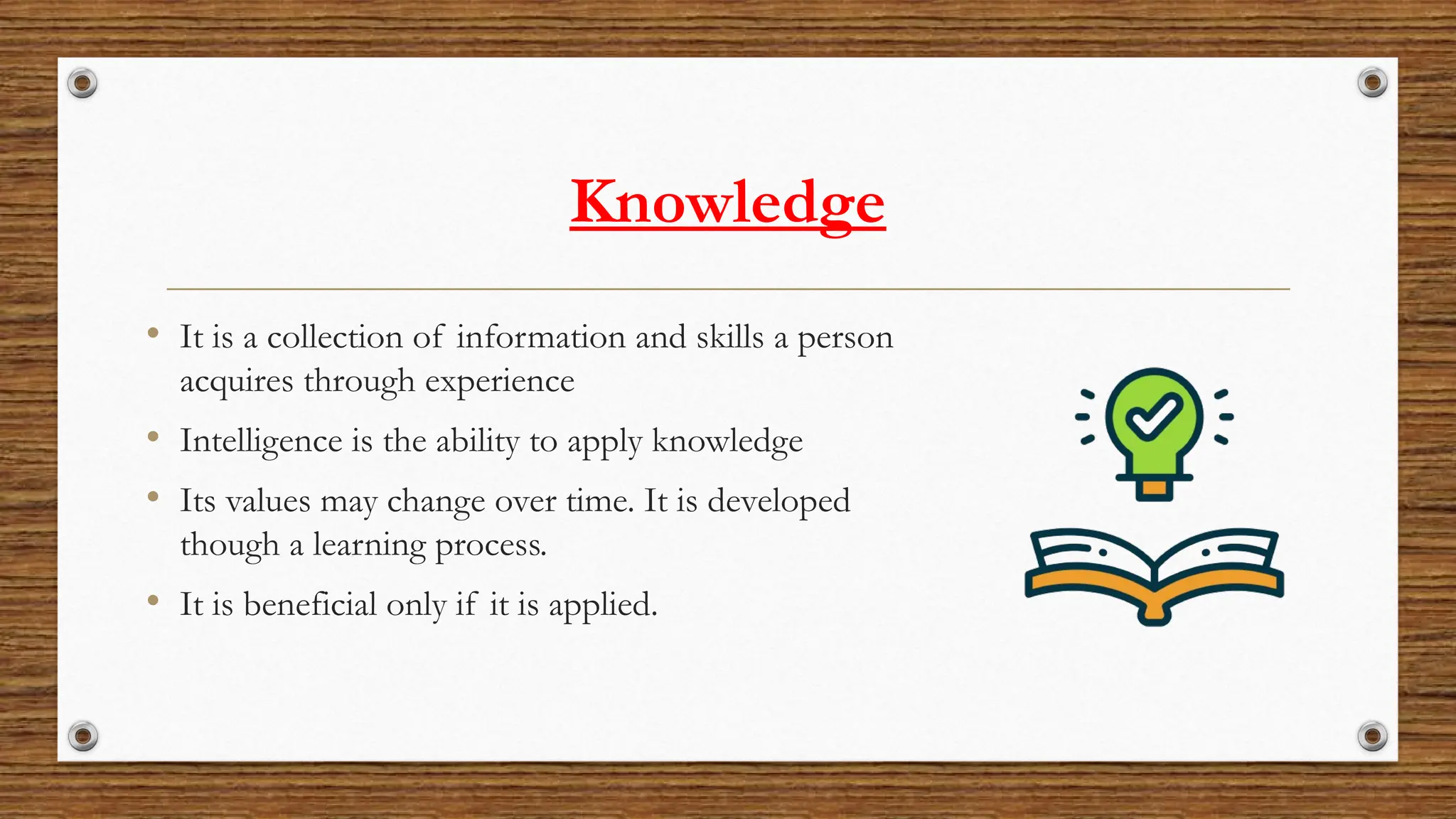 Knowledge
• It is a collection of information and skills a person
acquires through experience
• Intelligence is the ability to apply knowledge
• Its values may change over time. It is developed
though a learning process.
• It is beneficial only if it is applied.
 