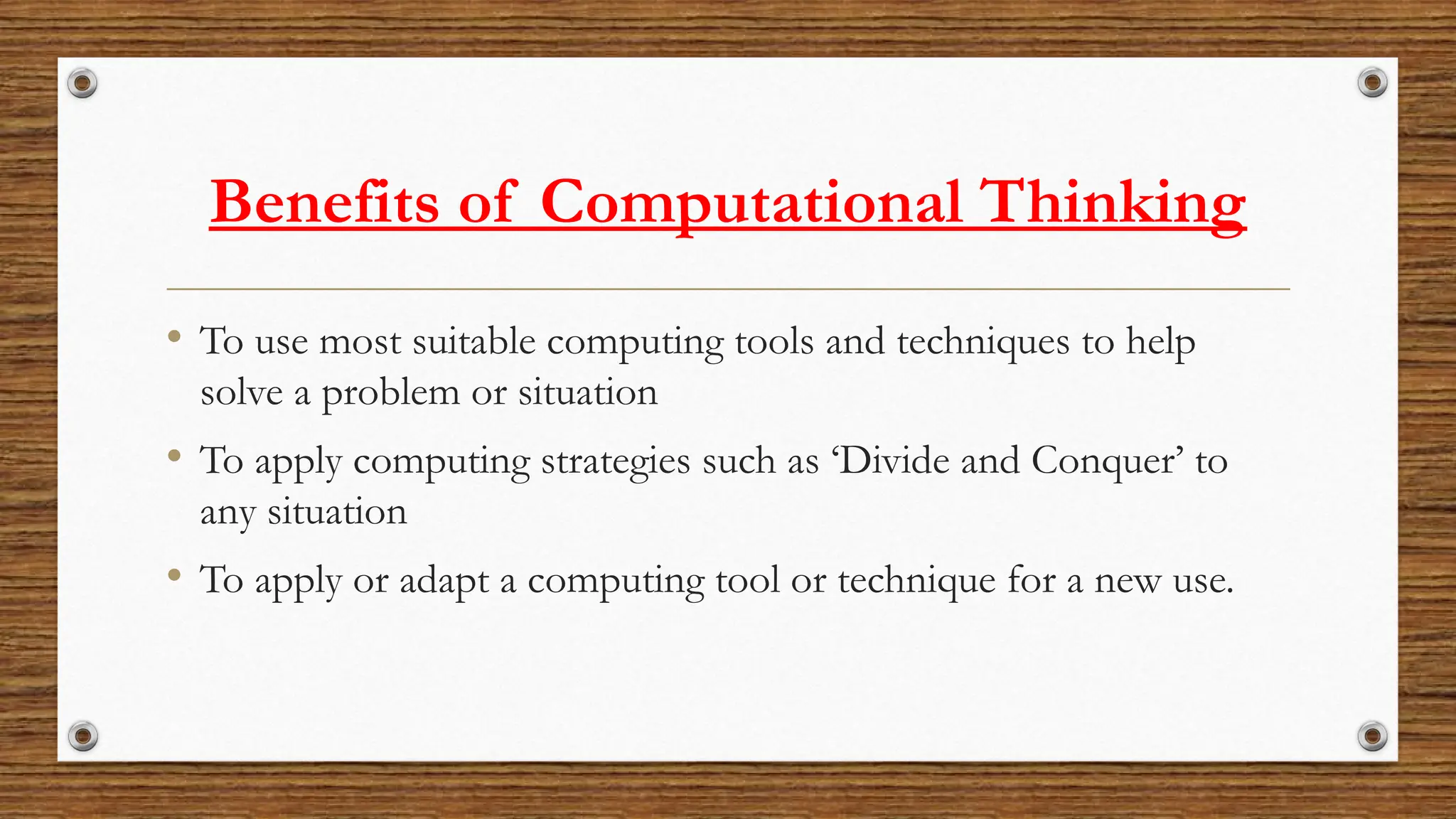 Benefits of Computational Thinking
• To use most suitable computing tools and techniques to help
solve a problem or situation
• To apply computing strategies such as ‘Divide and Conquer’ to
any situation
• To apply or adapt a computing tool or technique for a new use.
 