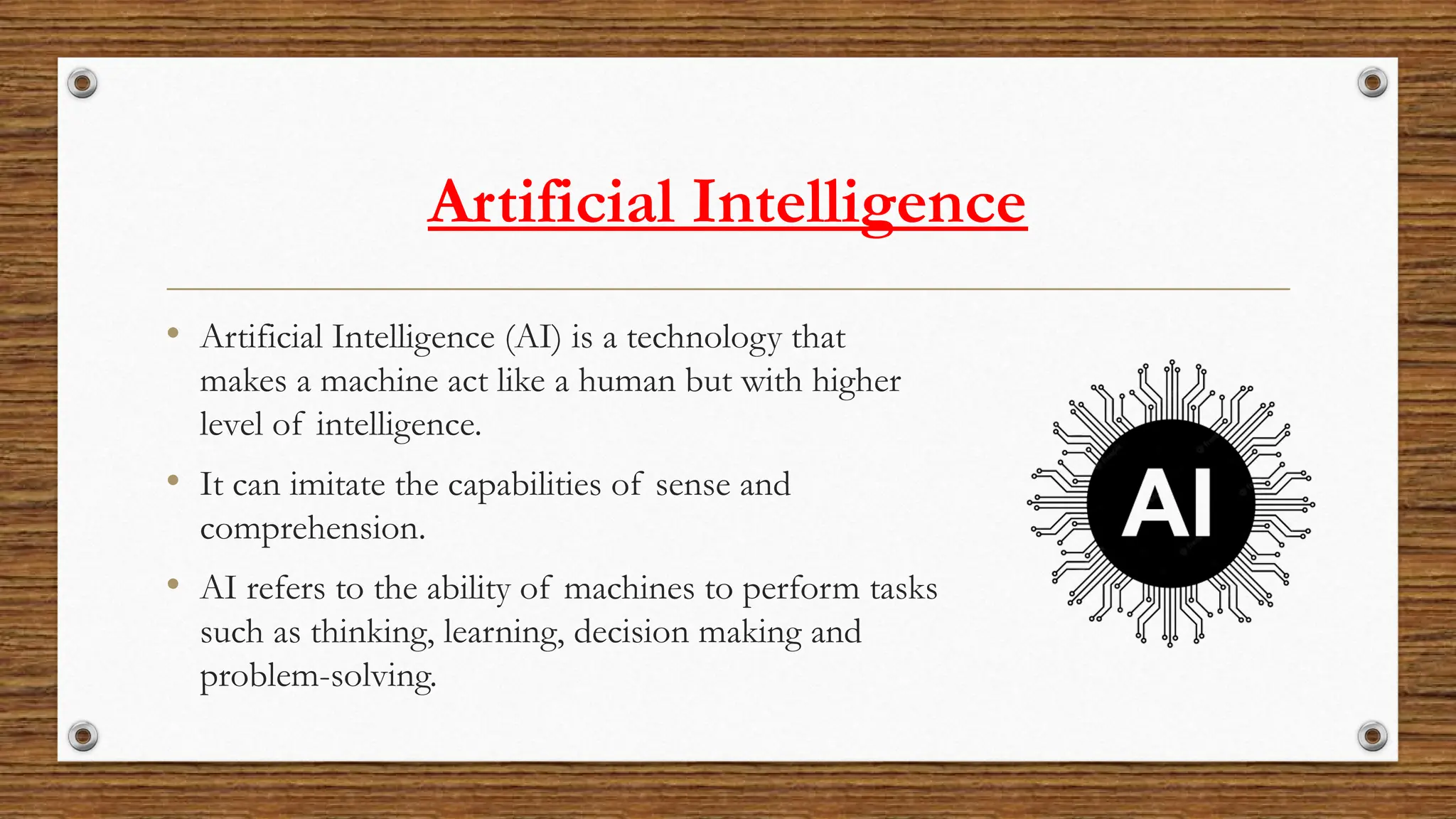 Artificial Intelligence
• Artificial Intelligence (AI) is a technology that
makes a machine act like a human but with higher
level of intelligence.
• It can imitate the capabilities of sense and
comprehension.
• AI refers to the ability of machines to perform tasks
such as thinking, learning, decision making and
problem-solving.
 