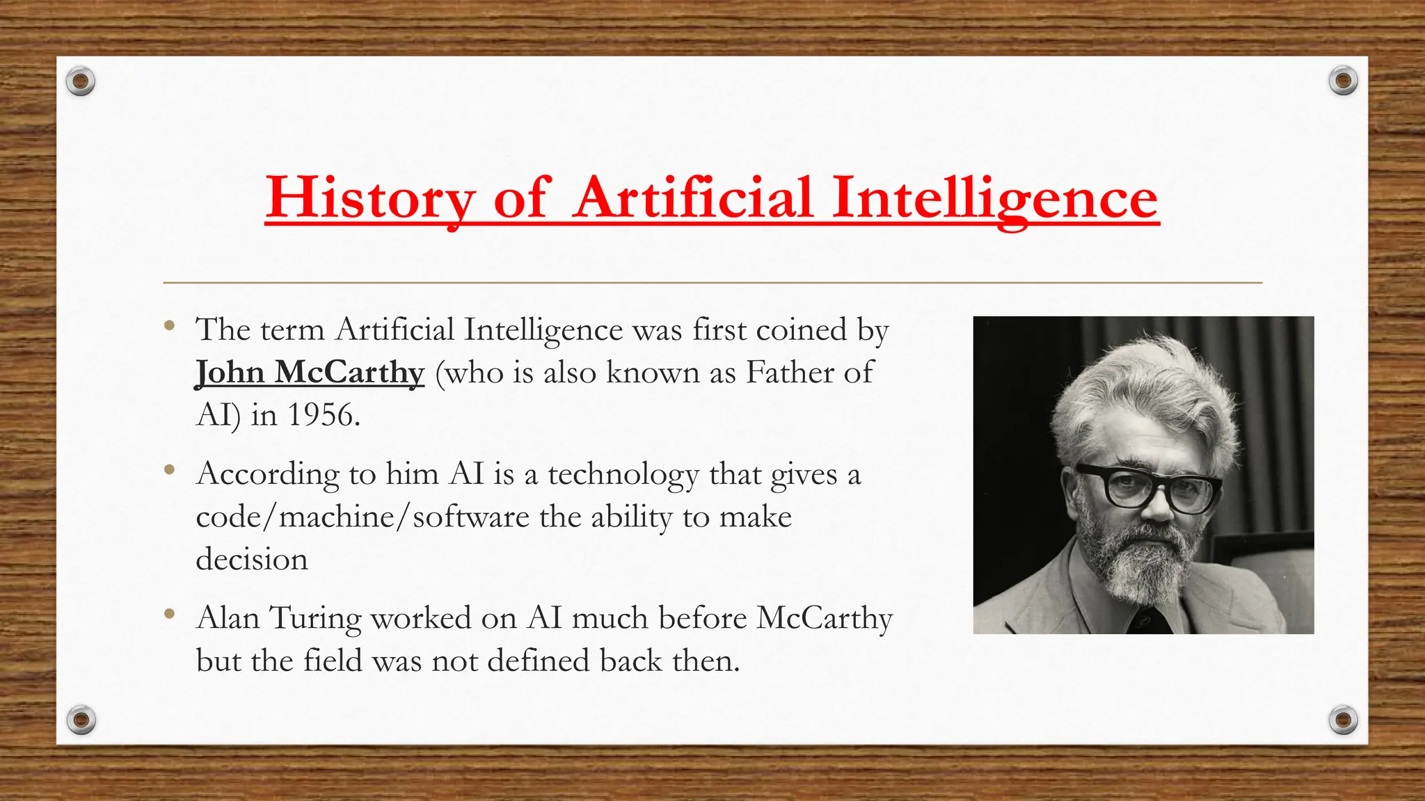 History of Artificial Intelligence
• The term Artificial Intelligence was first coined by
John McCarthy (who is also known as Father of
AI) in 1956.
• According to him AI is a technology that gives a
code/machine/software the ability to make
decision
• Alan Turing worked on AI much before McCarthy
but the field was not defined back then.
 