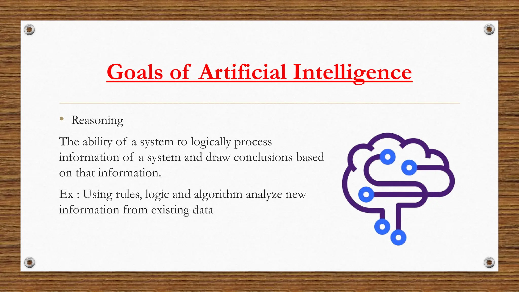 Goals of Artificial Intelligence
• Reasoning
The ability of a system to logically process
information of a system and draw conclusions based
on that information.
Ex : Using rules, logic and algorithm analyze new
information from existing data
 