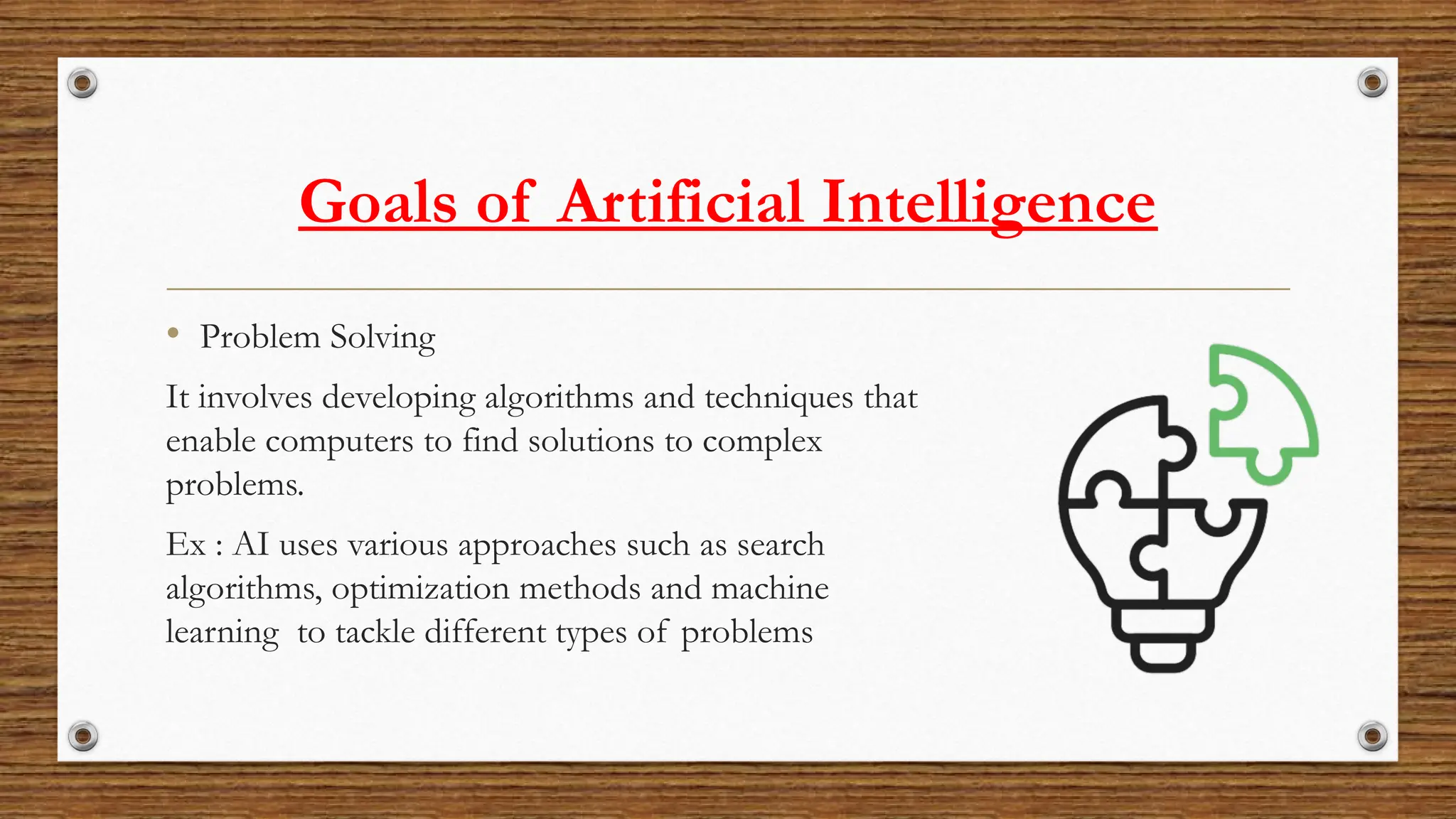 Goals of Artificial Intelligence
• Problem Solving
It involves developing algorithms and techniques that
enable computers to find solutions to complex
problems.
Ex : AI uses various approaches such as search
algorithms, optimization methods and machine
learning to tackle different types of problems
 