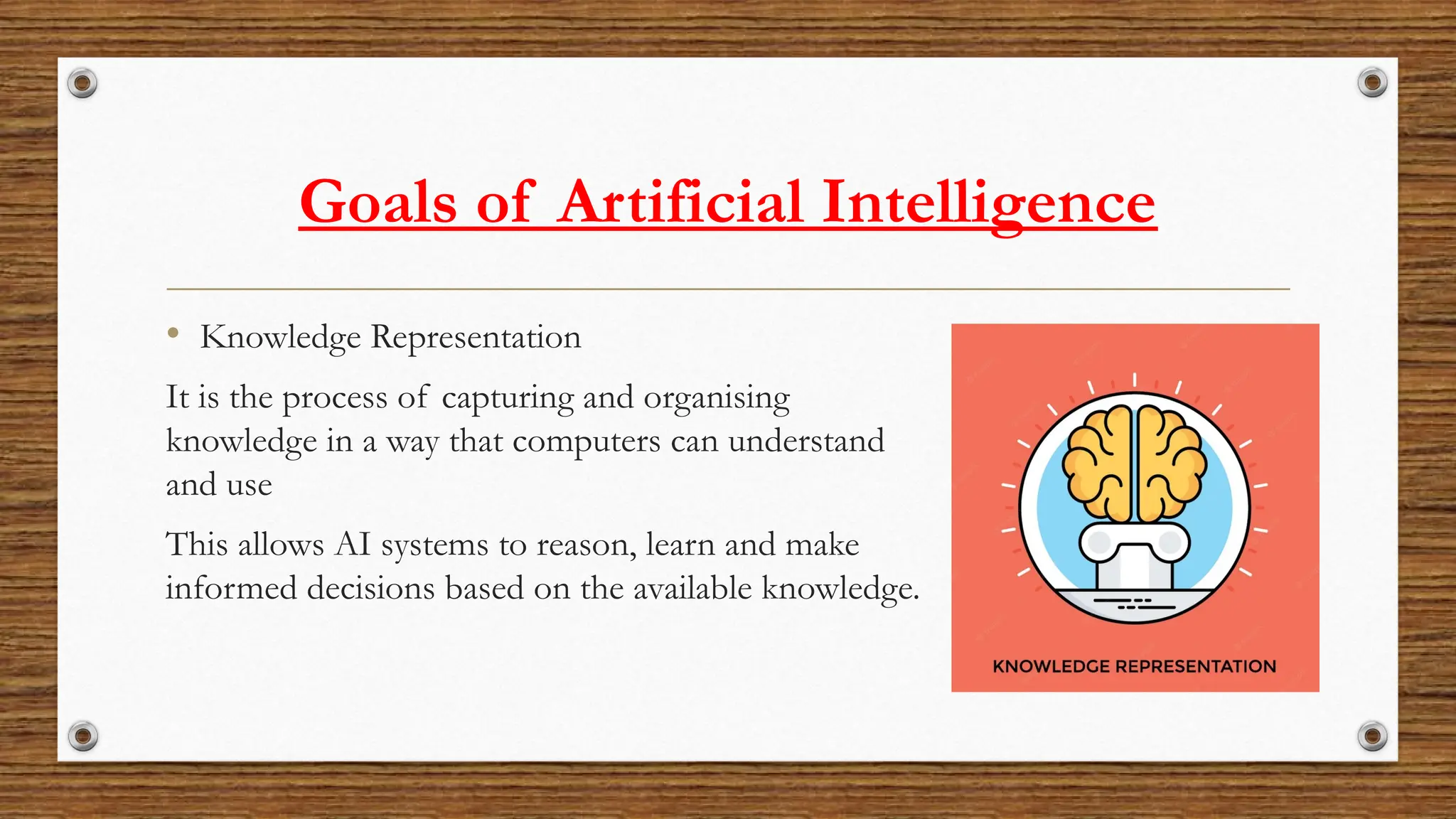 Goals of Artificial Intelligence
• Knowledge Representation
It is the process of capturing and organising
knowledge in a way that computers can understand
and use
This allows AI systems to reason, learn and make
informed decisions based on the available knowledge.
 