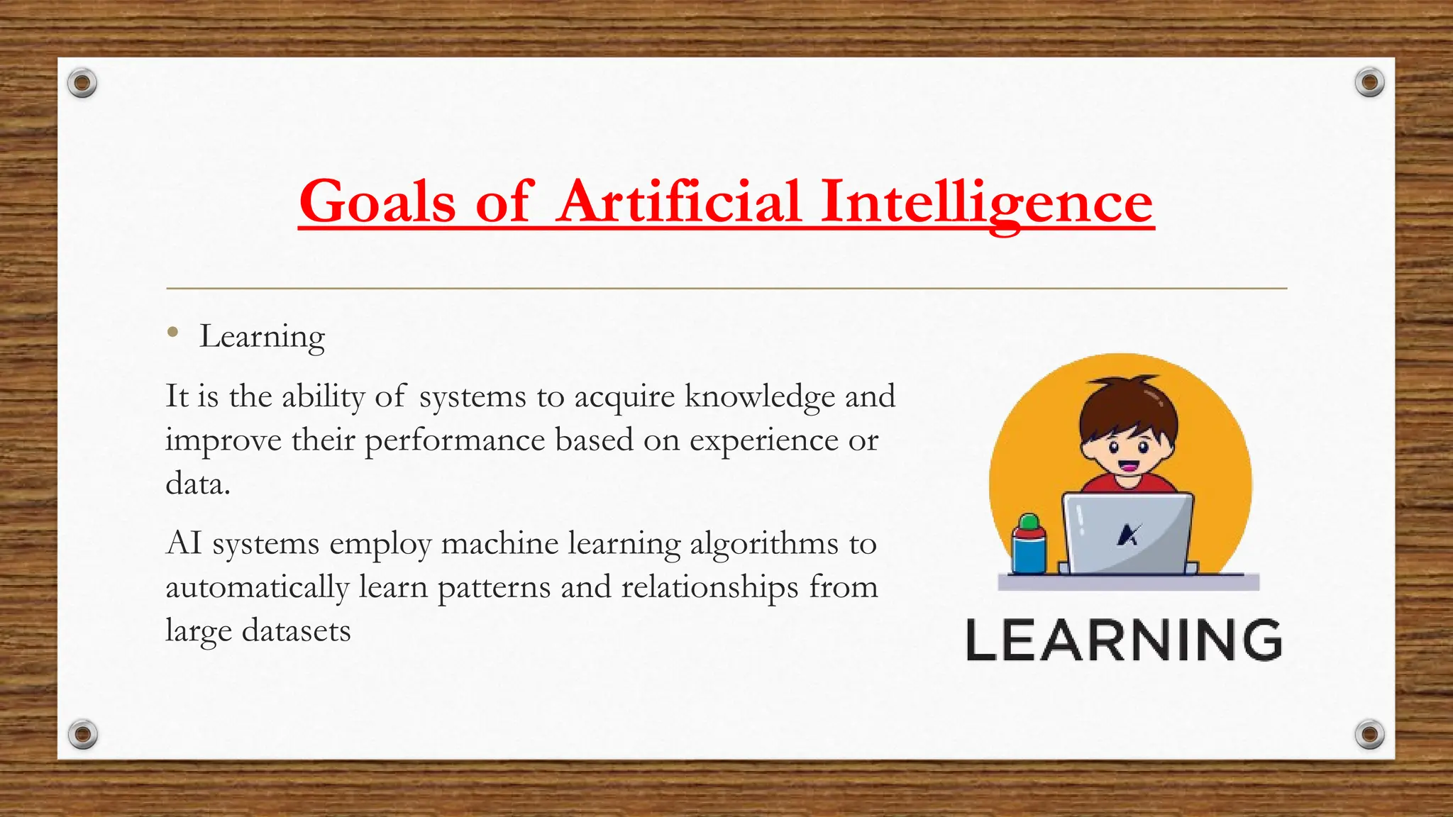 Goals of Artificial Intelligence
• Learning
It is the ability of systems to acquire knowledge and
improve their performance based on experience or
data.
AI systems employ machine learning algorithms to
automatically learn patterns and relationships from
large datasets
 