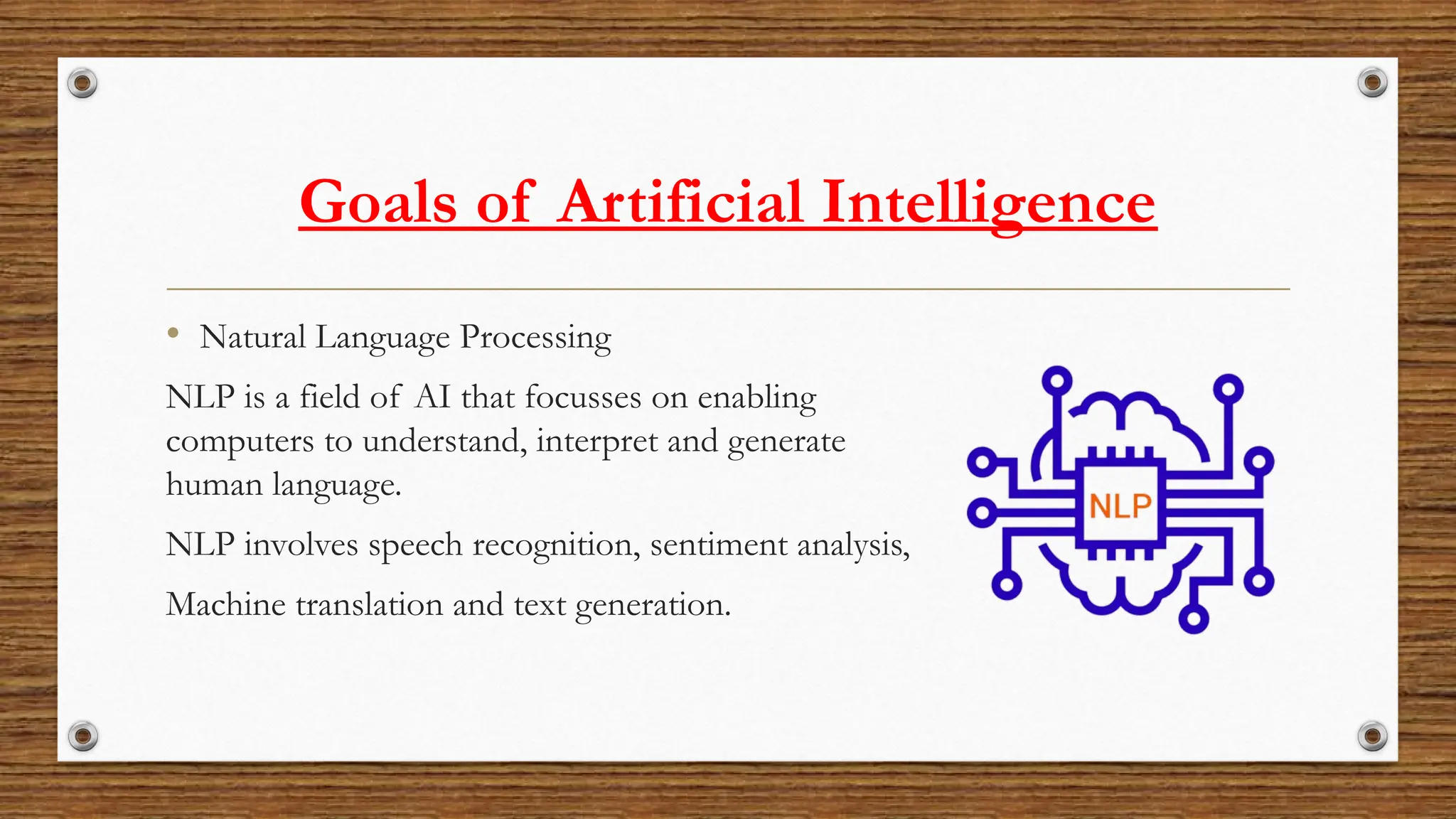 Goals of Artificial Intelligence
• Natural Language Processing
NLP is a field of AI that focusses on enabling
computers to understand, interpret and generate
human language.
NLP involves speech recognition, sentiment analysis,
Machine translation and text generation.
 
