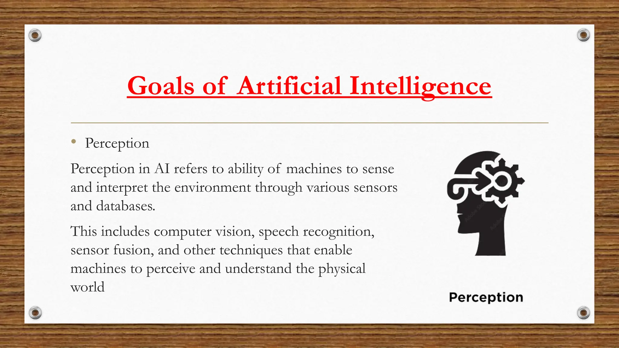 Goals of Artificial Intelligence
• Perception
Perception in AI refers to ability of machines to sense
and interpret the environment through various sensors
and databases.
This includes computer vision, speech recognition,
sensor fusion, and other techniques that enable
machines to perceive and understand the physical
world
 