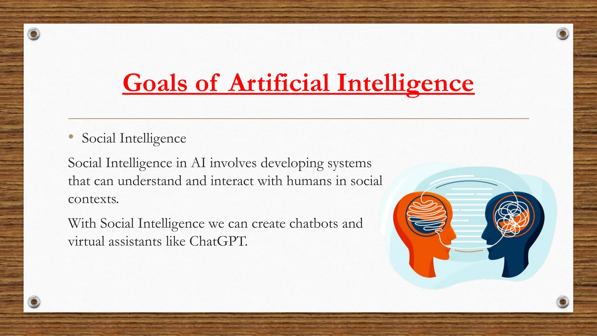 Goals of Artificial Intelligence
• Social Intelligence
Social Intelligence in AI involves developing systems
that can understand and interact with humans in social
contexts.
With Social Intelligence we can create chatbots and
virtual assistants like ChatGPT.
 