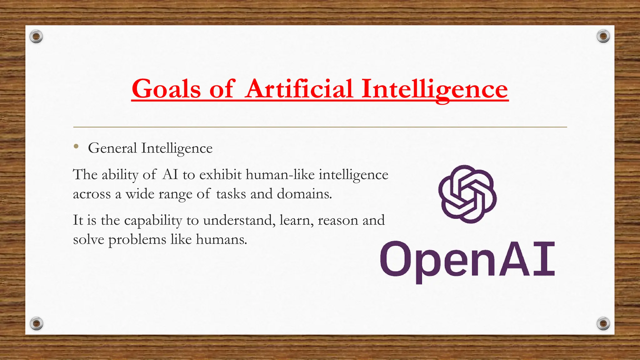 Goals of Artificial Intelligence
• General Intelligence
The ability of AI to exhibit human-like intelligence
across a wide range of tasks and domains.
It is the capability to understand, learn, reason and
solve problems like humans.
 