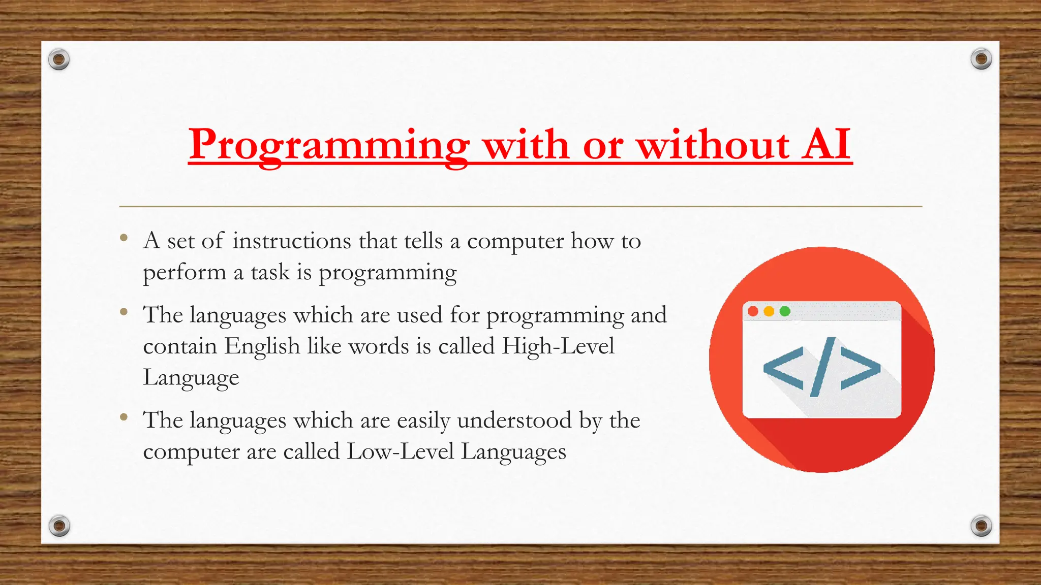 Programming with or without AI
• A set of instructions that tells a computer how to
perform a task is programming
• The languages which are used for programming and
contain English like words is called High-Level
Language
• The languages which are easily understood by the
computer are called Low-Level Languages
 