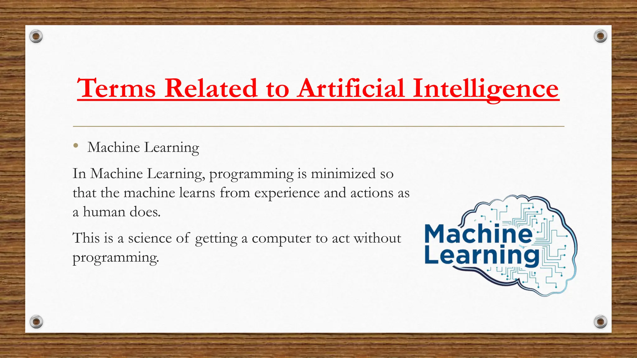 Terms Related to Artificial Intelligence
• Machine Learning
In Machine Learning, programming is minimized so
that the machine learns from experience and actions as
a human does.
This is a science of getting a computer to act without
programming.
 