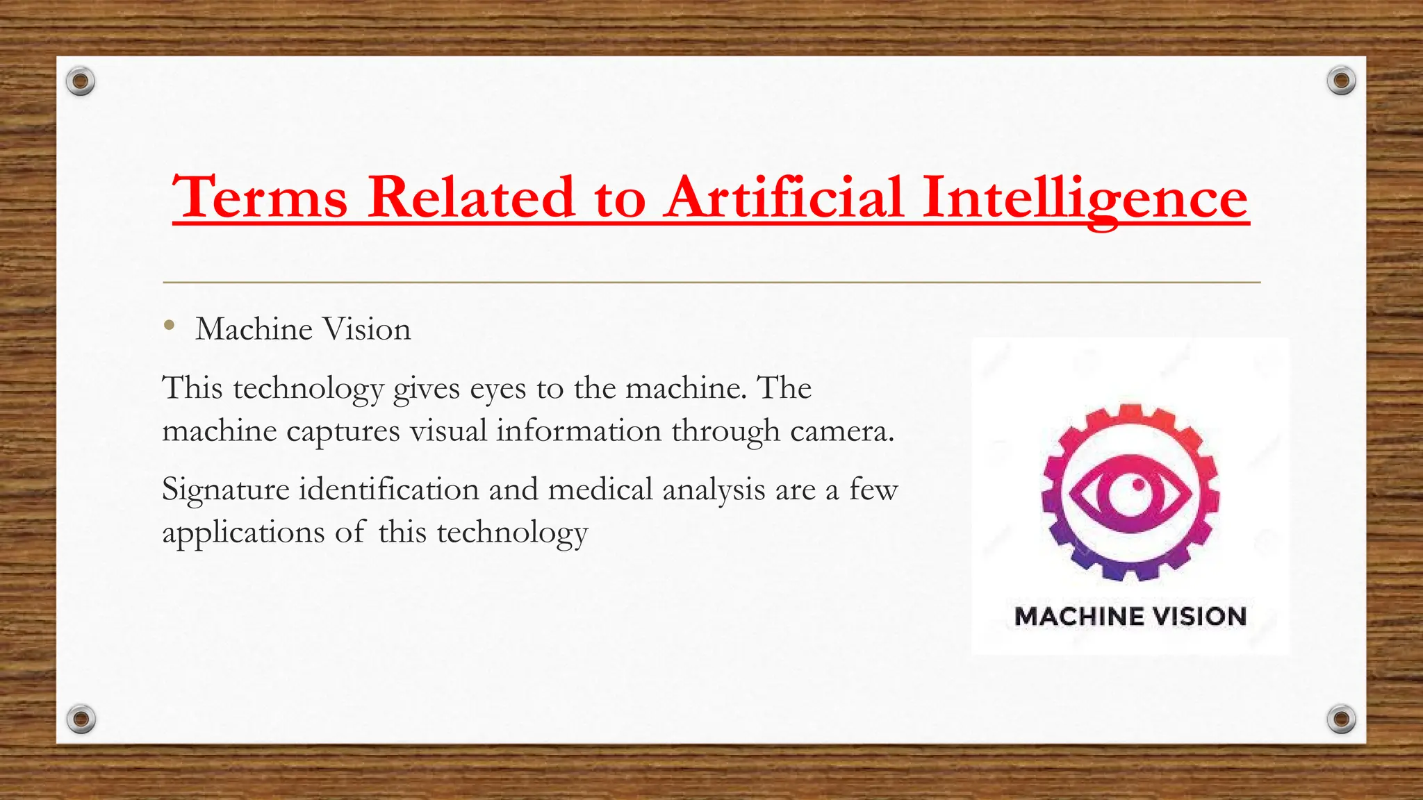 Terms Related to Artificial Intelligence
• Machine Vision
This technology gives eyes to the machine. The
machine captures visual information through camera.
Signature identification and medical analysis are a few
applications of this technology
 