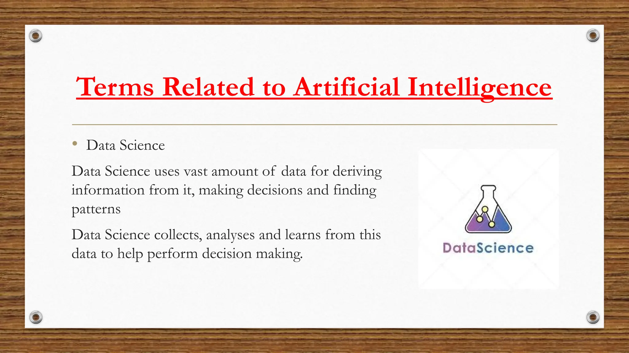 Terms Related to Artificial Intelligence
• Data Science
Data Science uses vast amount of data for deriving
information from it, making decisions and finding
patterns
Data Science collects, analyses and learns from this
data to help perform decision making.
 