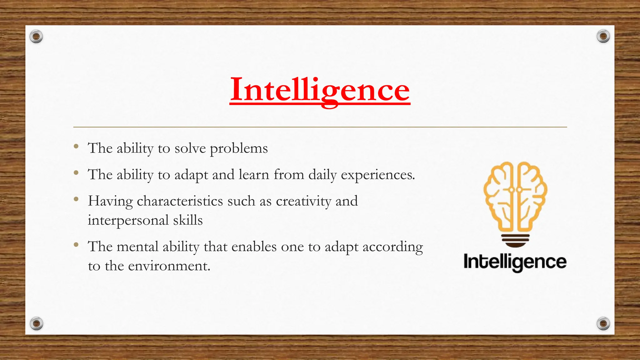 Intelligence
• The ability to solve problems
• The ability to adapt and learn from daily experiences.
• Having characteristics such as creativity and
interpersonal skills
• The mental ability that enables one to adapt according
to the environment.
 