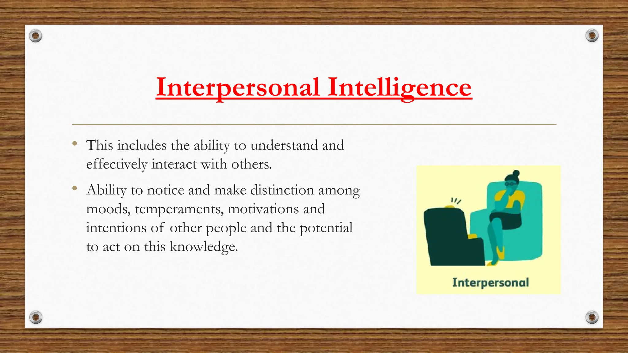 Interpersonal Intelligence
• This includes the ability to understand and
effectively interact with others.
• Ability to notice and make distinction among
moods, temperaments, motivations and
intentions of other people and the potential
to act on this knowledge.
 
