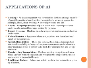 APPLICATIONS OF AI
 Gaming − AI plays important role for machine to think of large number
of possible positions based on deep knowledge in strategic games. for
example, chess, river crossing, N-queens problems and etc.
 Natural Language Processing − Interact with the computer that
understands natural language spoken by humans.
 Expert Systems − Machine or software provide explanation and advice
to the users.
 Vision Systems − Systems understand, explain, and describe visual
input on the computer.
 Speech Recognition − There are some AI based speech recognition
systems have ability to hear and express as sentences and understand
their meanings while a person talks to it. For example Siri and Google
assistant.
 Handwriting Recognition − The handwriting recognition software
reads the text written on paper and recognize the shapes of the letters
and convert it into editable text.
 Intelligent Robots − Robots are able to perform the instructions given
by a human.
 