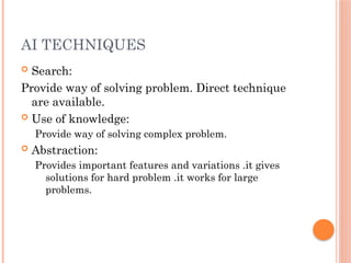 AI TECHNIQUES
 Search:
Provide way of solving problem. Direct technique
are available.
 Use of knowledge:
Provide way of solving complex problem.
 Abstraction:
Provides important features and variations .it gives
solutions for hard problem .it works for large
problems.
 