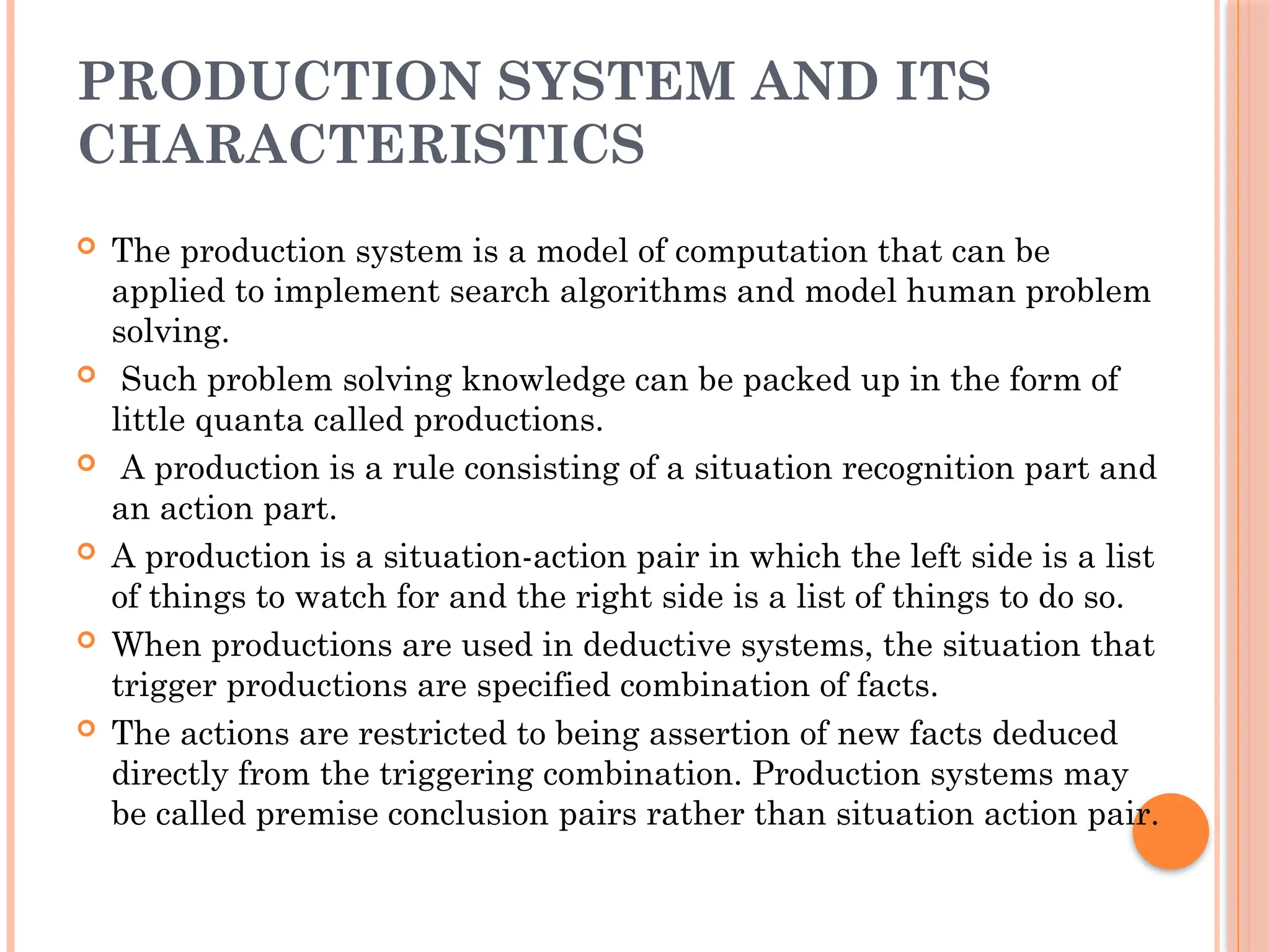 PRODUCTION SYSTEM AND ITS
CHARACTERISTICS
 The production system is a model of computation that can be
applied to implement search algorithms and model human problem
solving.
 Such problem solving knowledge can be packed up in the form of
little quanta called productions.
 A production is a rule consisting of a situation recognition part and
an action part.
 A production is a situation-action pair in which the left side is a list
of things to watch for and the right side is a list of things to do so.
 When productions are used in deductive systems, the situation that
trigger productions are specified combination of facts.
 The actions are restricted to being assertion of new facts deduced
directly from the triggering combination. Production systems may
be called premise conclusion pairs rather than situation action pair.
 