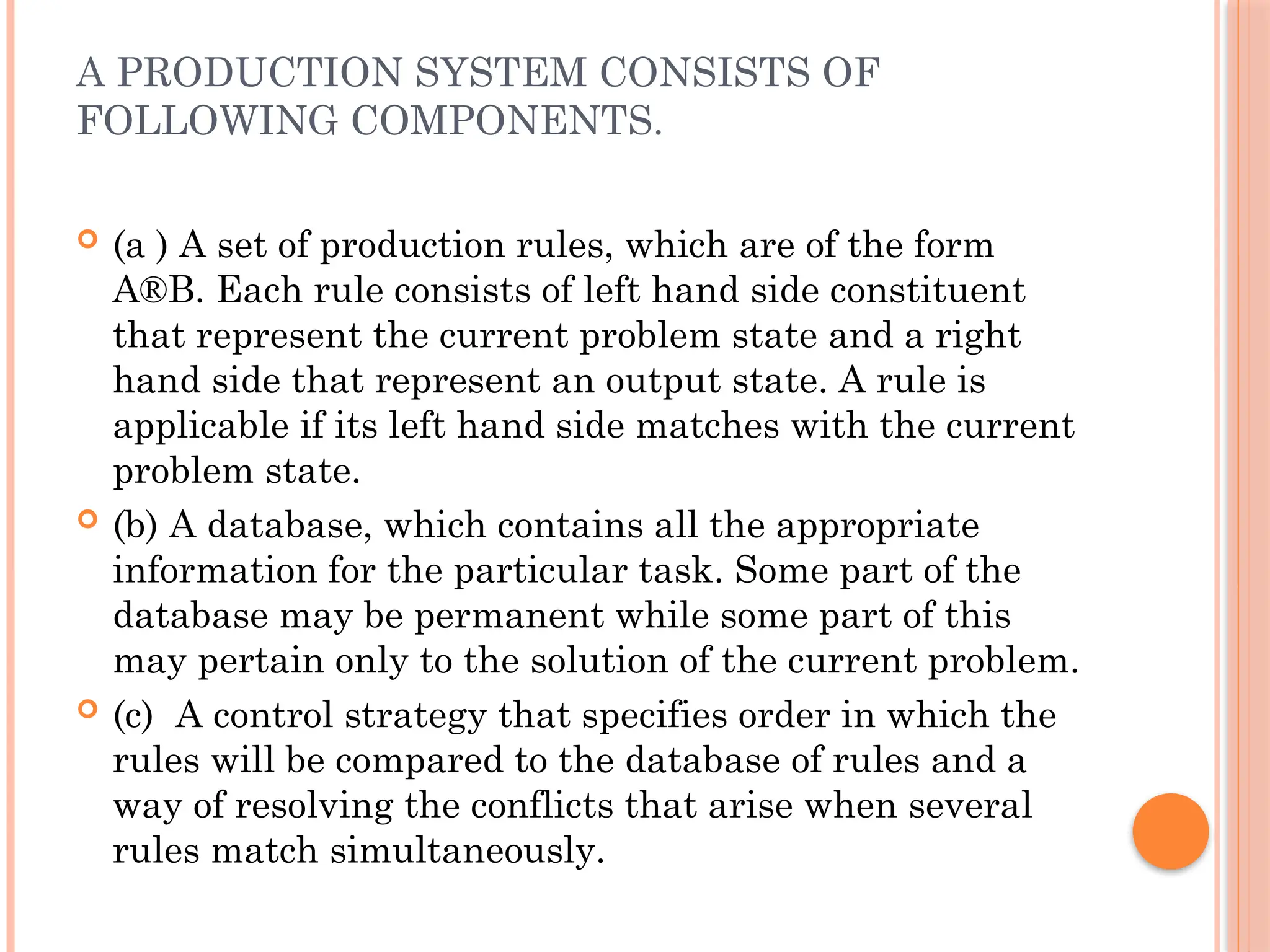 A PRODUCTION SYSTEM CONSISTS OF
FOLLOWING COMPONENTS.
 (a ) A set of production rules, which are of the form
A®B. Each rule consists of left hand side constituent
that represent the current problem state and a right
hand side that represent an output state. A rule is
applicable if its left hand side matches with the current
problem state.
 (b) A database, which contains all the appropriate
information for the particular task. Some part of the
database may be permanent while some part of this
may pertain only to the solution of the current problem.
 (c) A control strategy that specifies order in which the
rules will be compared to the database of rules and a
way of resolving the conflicts that arise when several
rules match simultaneously.
 