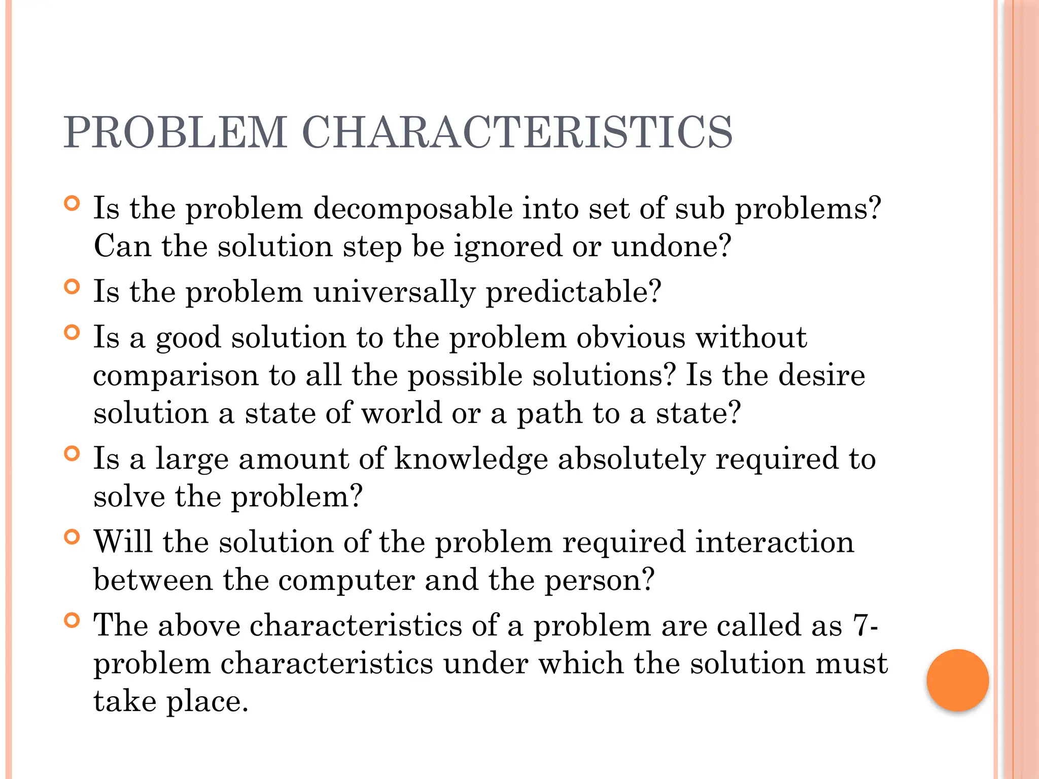 PROBLEM CHARACTERISTICS
 Is the problem decomposable into set of sub problems?
Can the solution step be ignored or undone?
 Is the problem universally predictable?
 Is a good solution to the problem obvious without
comparison to all the possible solutions? Is the desire
solution a state of world or a path to a state?
 Is a large amount of knowledge absolutely required to
solve the problem?
 Will the solution of the problem required interaction
between the computer and the person?
 The above characteristics of a problem are called as 7-
problem characteristics under which the solution must
take place.
 