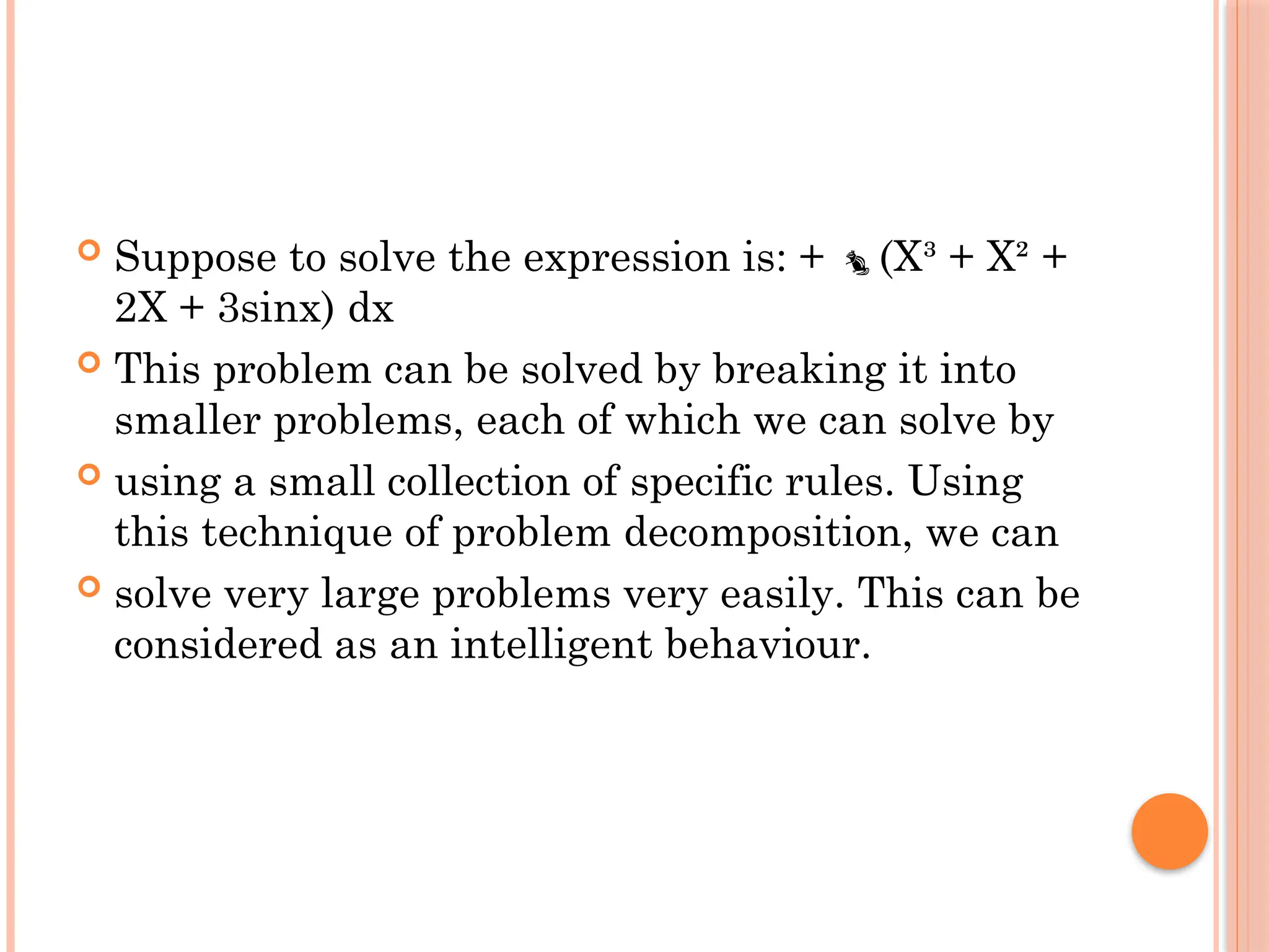  Suppose to solve the expression is: + (X³ + X² +

2X + 3sinx) dx
 This problem can be solved by breaking it into
smaller problems, each of which we can solve by
 using a small collection of specific rules. Using
this technique of problem decomposition, we can
 solve very large problems very easily. This can be
considered as an intelligent behaviour.
 