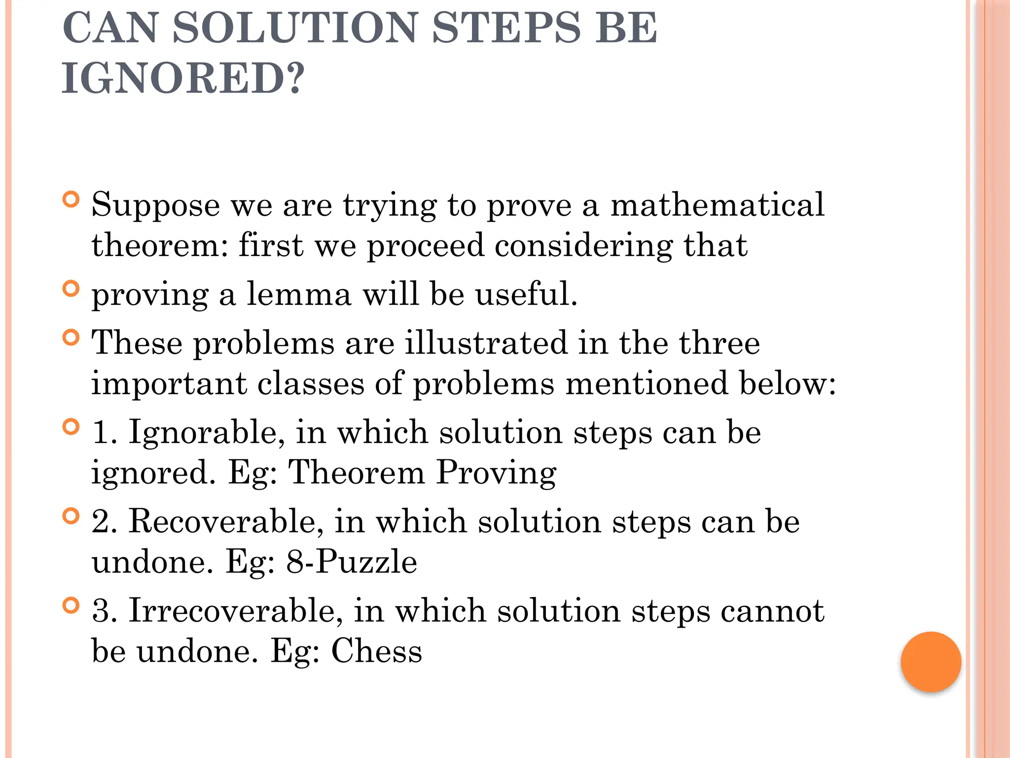 CAN SOLUTION STEPS BE
IGNORED?
 Suppose we are trying to prove a mathematical
theorem: first we proceed considering that
 proving a lemma will be useful.
 These problems are illustrated in the three
important classes of problems mentioned below:
 1. Ignorable, in which solution steps can be
ignored. Eg: Theorem Proving
 2. Recoverable, in which solution steps can be
undone. Eg: 8-Puzzle
 3. Irrecoverable, in which solution steps cannot
be undone. Eg: Chess
 