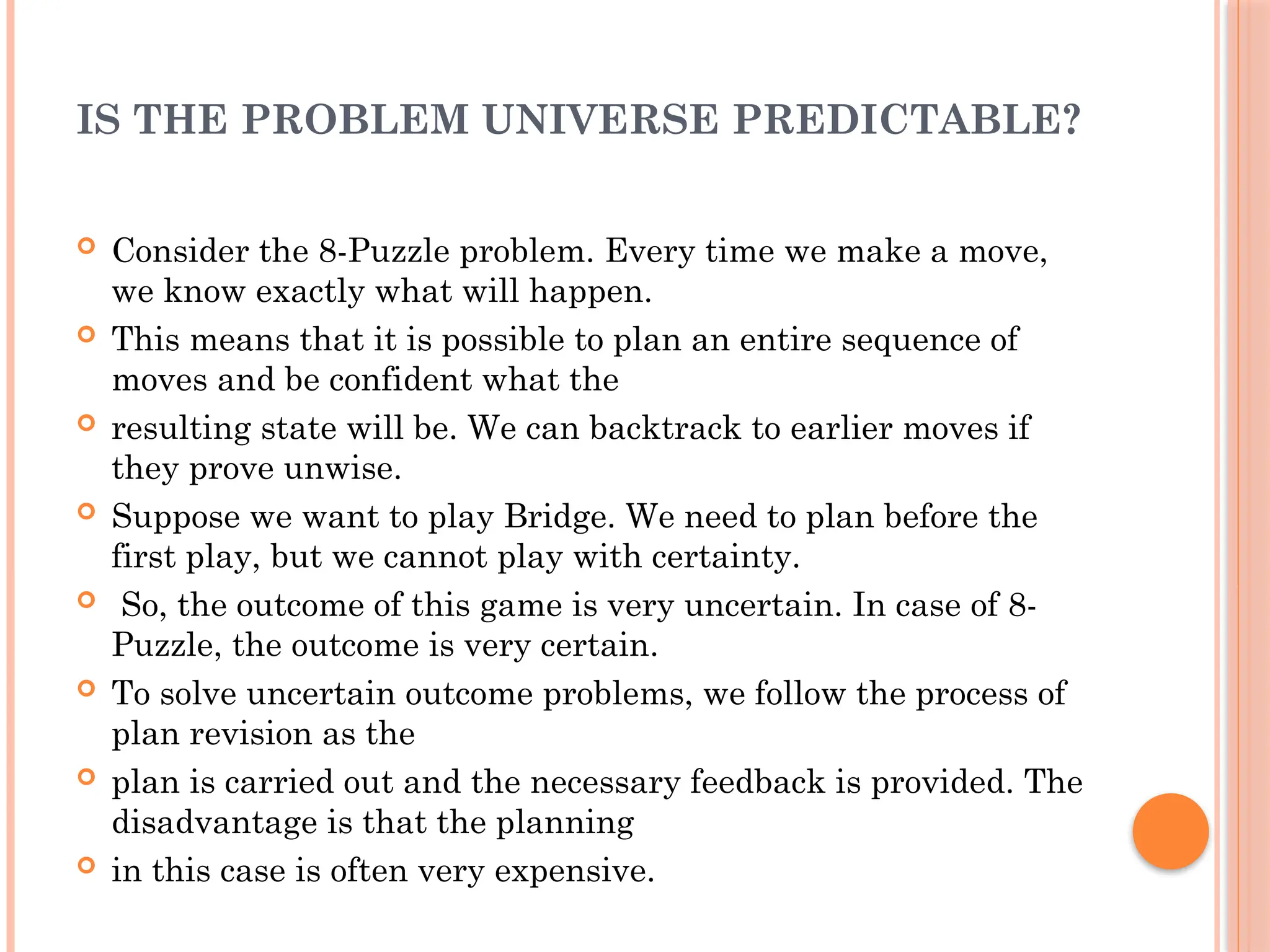 IS THE PROBLEM UNIVERSE PREDICTABLE?
 Consider the 8-Puzzle problem. Every time we make a move,
we know exactly what will happen.
 This means that it is possible to plan an entire sequence of
moves and be confident what the
 resulting state will be. We can backtrack to earlier moves if
they prove unwise.
 Suppose we want to play Bridge. We need to plan before the
first play, but we cannot play with certainty.
 So, the outcome of this game is very uncertain. In case of 8-
Puzzle, the outcome is very certain.
 To solve uncertain outcome problems, we follow the process of
plan revision as the
 plan is carried out and the necessary feedback is provided. The
disadvantage is that the planning
 in this case is often very expensive.
 