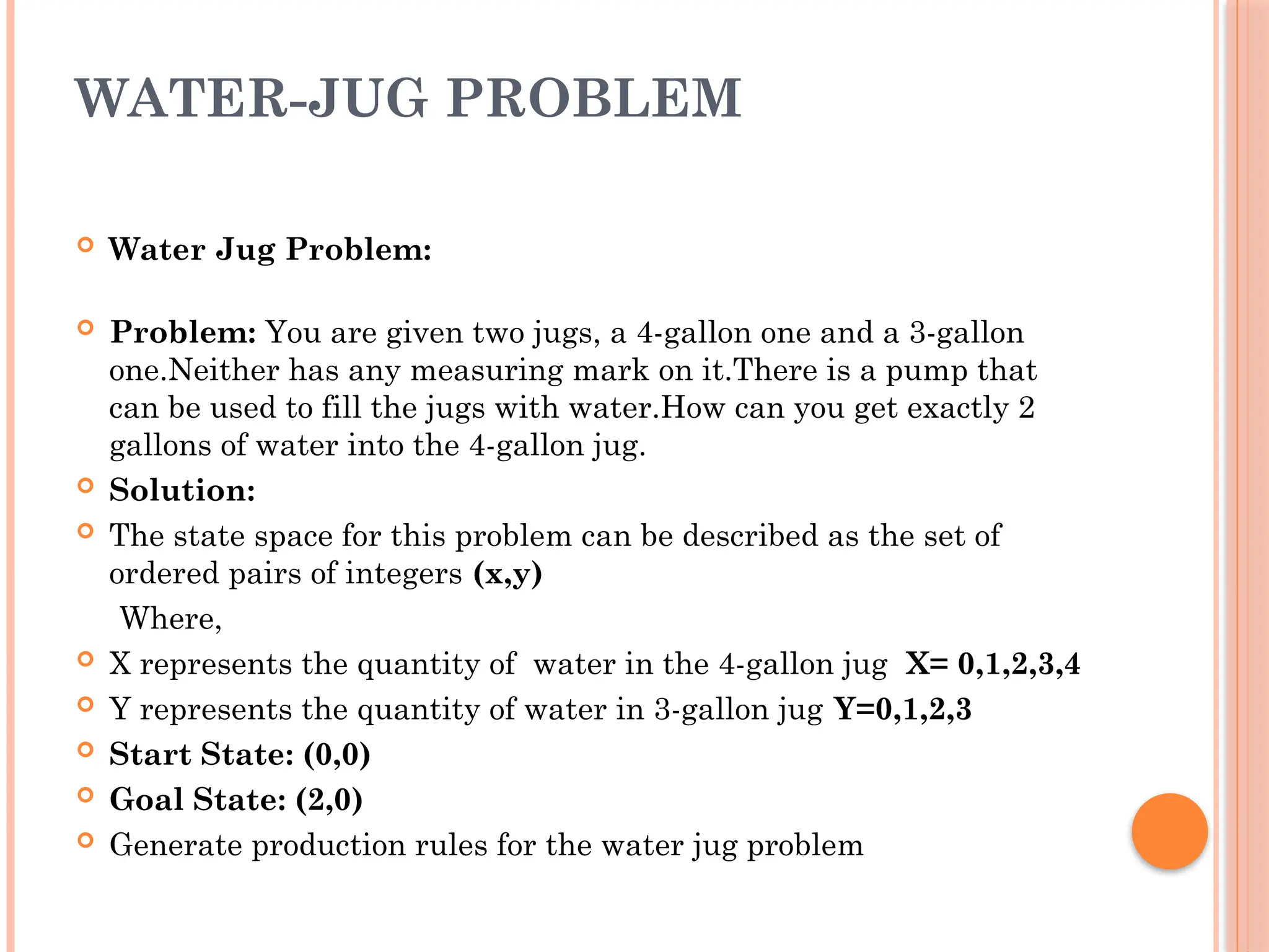 WATER-JUG PROBLEM
 Water Jug Problem:
 Problem: You are given two jugs, a 4-gallon one and a 3-gallon
one.Neither has any measuring mark on it.There is a pump that
can be used to fill the jugs with water.How can you get exactly 2
gallons of water into the 4-gallon jug.
 Solution:
 The state space for this problem can be described as the set of
ordered pairs of integers (x,y)
Where,
 X represents the quantity of water in the 4-gallon jug X= 0,1,2,3,4
 Y represents the quantity of water in 3-gallon jug Y=0,1,2,3
 Start State: (0,0)
 Goal State: (2,0)
 Generate production rules for the water jug problem
 