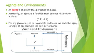Agents and Environments
 An agent is an entity that perceives and acts.
 Abstractly, an agent is a function from percept histories to
actions:
[f: P* → A]
 For any given class of environments and tasks, we seek the agent
(or class of agents) with the best performance.
 