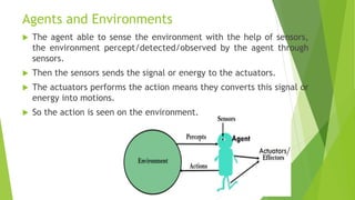 Agents and Environments
 The agent able to sense the environment with the help of sensors,
the environment percept/detected/observed by the agent through
sensors.
 Then the sensors sends the signal or energy to the actuators.
 The actuators performs the action means they converts this signal or
energy into motions.
 So the action is seen on the environment.
 