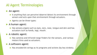 AI Agent Terminologies
 An agent:
 Is anything that can perceive/observe/detect its environment through
sensors and acts upon that environment through actuators.
 Agents can be three types:
 A human agent:
 Has sensory organs such as eyes, ears, nose, tongue and skin and has
actuators such as hands, legs, mouth.
 A robotic agent:
 Has cameras and infrared range finders for the sensors, and various
motors/tires used as actuators.
 A software agent:
 Has encoded bit strings as its programs and actions (by key strokes).
 