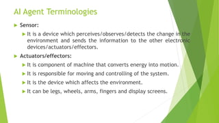 AI Agent Terminologies
 Sensor:
 It is a device which perceives/observes/detects the change in the
environment and sends the information to the other electronic
devices/actuators/effectors.
 Actuators/effectors:
 It is component of machine that converts energy into motion.
 It is responsible for moving and controlling of the system.
 It is the device which affects the environment.
 It can be legs, wheels, arms, fingers and display screens.
 