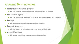 AI Agent Terminologies
 Performance Measure of Agent
 It is the criteria, which determines how successful an agent is.
 Behavior of Agent
 It is the action that agent performs after any given sequence of percepts.
 Percept
 It is agent’s perceptual inputs at a given instance.
 Percept Sequence
 It is the history of all that an agent has perceived till date.
 Agent Function
 It is a map from the precept sequence to an action.
 