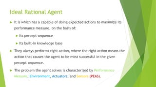 Ideal Rational Agent
 It is which has a capable of doing expected actions to maximize its
performance measure, on the basis of:
 Its percept sequence
 Its built-in knowledge base
 They always performs right action, where the right action means the
action that causes the agent to be most successful in the given
percept sequence.
 The problem the agent solves is characterized by Performance
Measure, Environment, Actuators, and Sensors (PEAS).
 