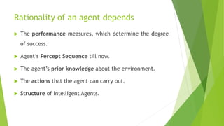 Rationality of an agent depends
 The performance measures, which determine the degree
of success.
 Agent’s Percept Sequence till now.
 The agent’s prior knowledge about the environment.
 The actions that the agent can carry out.
 Structure of Intelligent Agents.
 