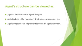 Agent’s structure can be viewed as:
 Agent = Architecture + Agent Program
 Architecture = the machinery that an agent executes on.
 Agent Program = an implementation of an agent function.
 
