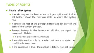 Types of Agents
 Simple reflex agents
 It works only on the basis of current perception and it does
not bother about the previous state in which the system
was.
 It ignore the rest of the percept history and act only on the
basis of the current percept.
 Percept history is the history of all that an agent has
perceived till date.
 It is based on the condition-action rule
 A condition-action rule is a rule that maps a state i.e.,
condition to an action.
 If the condition is true, then action is taken, else not taken.
 