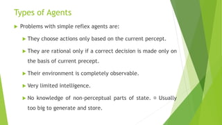 Types of Agents
 Problems with simple reflex agents are:
 They choose actions only based on the current percept.
 They are rational only if a correct decision is made only on
the basis of current precept.
 Their environment is completely observable.
 Very limited intelligence.
 No knowledge of non-perceptual parts of state. Usually
too big to generate and store.
 