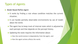 Types of Agents
 Model Based Reflex Agent
 It works by finding a rule whose condition matches the current
situation.
 It can handle partially observable environments by use of model
about the world.
 The agent has to keep track of internal state which is adjusted by
each percept and that depends on the percept history.
 Updating the state requires the information about:
 How the world evolves in-dependently from the agent, and
 How the agent actions affects the world.
 