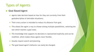 Types of Agents
 Goal Based Agent
 Agents take decision based on how far they are currently from their
goal(description of desirable situations).
 Their every action is intended to reduce its distance from goal.
 This allows the agent a way to choose among multiple possibilities, selecting the
one which reaches a goal state.
 The knowledge that supports its decisions is represented explicitly and can be
modified, which makes these agents more flexible.
 Usually require search and planning.
 The goal based agent’s behavior can easily be changed.
 