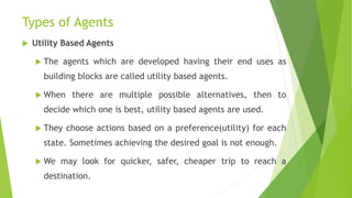 Types of Agents
 Utility Based Agents
 The agents which are developed having their end uses as
building blocks are called utility based agents.
 When there are multiple possible alternatives, then to
decide which one is best, utility based agents are used.
 They choose actions based on a preference(utility) for each
state. Sometimes achieving the desired goal is not enough.
 We may look for quicker, safer, cheaper trip to reach a
destination.
 