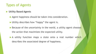Types of Agents
 Utility Based Agents
 Agent happiness should be taken into consideration.
 Utility describes how “happy” the agent is.
 Because of the uncertainty in the world, a utility agent chooses
the action that maximizes the expected utility.
 A utility function maps a state onto a real number which
describes the associated degree of happiness.
 