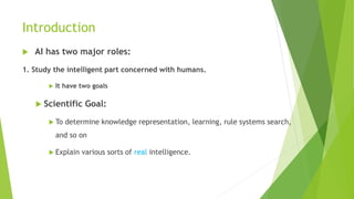 Introduction
 AI has two major roles:
1. Study the intelligent part concerned with humans.
 It have two goals
 Scientific Goal:
 To determine knowledge representation, learning, rule systems search,
and so on
 Explain various sorts of real intelligence.
 
