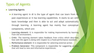 Types of Agents
 Learning Agents
 A learning agent in AI is the type of agent that can learn from its
past experiences or it has learning capabilities. It starts to act with
basic knowledge and then is able to act and adapt automatically
through learning. A learning agent has mainly four conceptual
components, which are:
1. Learning element: It is responsible for making improvements by learning
from the environment.
2. Critic: The learning element takes feedback from critics which describes
how well the agent is doing with respect to a fixed performance standard.
3. Performance element: It is responsible for selecting external action.
4. Problem Generator: This component is responsible for suggesting actions
that will lead to new and informative experiences.
 